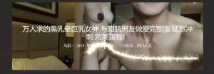 万人求的黑乳晕巨乳女神 与腹肌男友做爱完整版 猛烈冲刺 完美露脸！